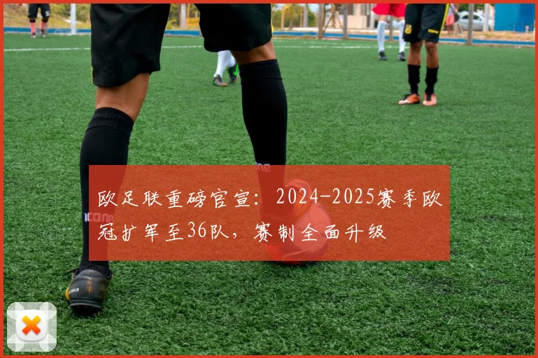 欧足联重磅官宣：2024-2025赛季欧冠扩军至36队，赛制全面升级