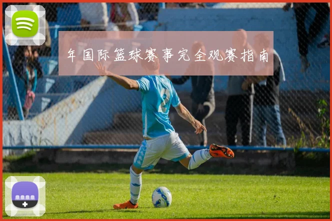 年国际篮球赛事完全观赛指南