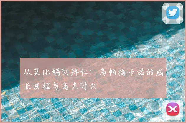 从莱比锡到拜仁：乌帕梅卡诺的成长历程与高光时刻