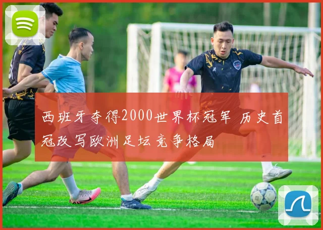 西班牙夺得2000世界杯冠军 历史首冠改写欧洲足坛竞争格局