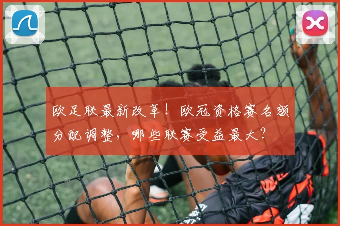 欧足联最新改革！欧冠资格赛名额分配调整，哪些联赛受益最大？