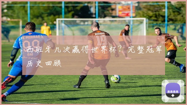 西班牙几次赢得世界杯?完整冠军历史回顾