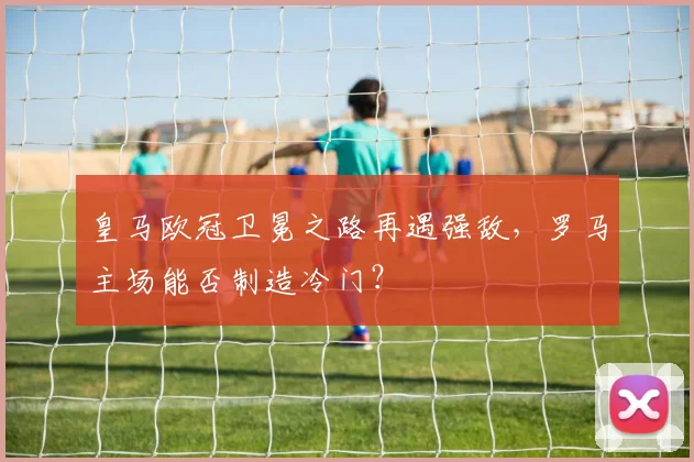皇马欧冠卫冕之路再遇强敌，罗马主场能否制造冷门？