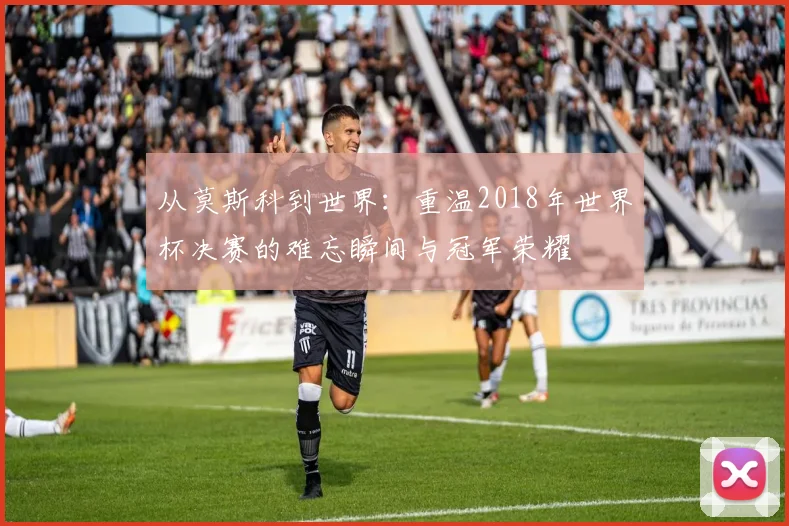 从莫斯科到世界：重温2018年世界杯决赛的难忘瞬间与冠军荣耀