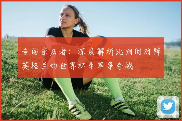 专访亲历者：深度解析比利时对阵英格兰的世界杯季军争夺战