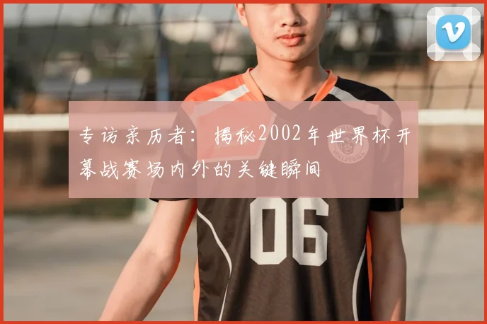 专访亲历者：揭秘2002年世界杯开幕战赛场内外的关键瞬间