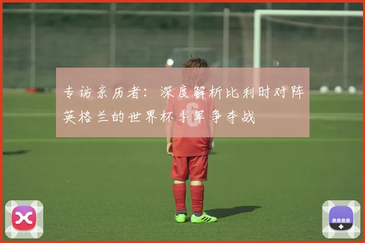 专访亲历者：深度解析比利时对阵英格兰的世界杯季军争夺战