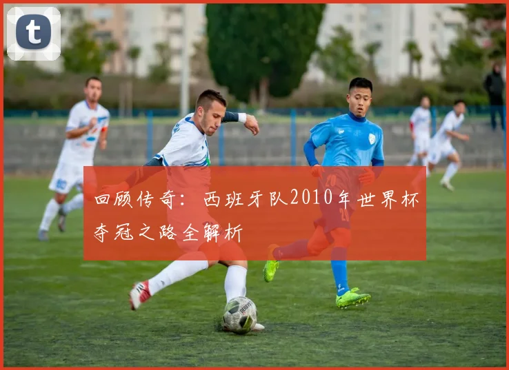 回顾传奇：西班牙队2010年世界杯夺冠之路全解析