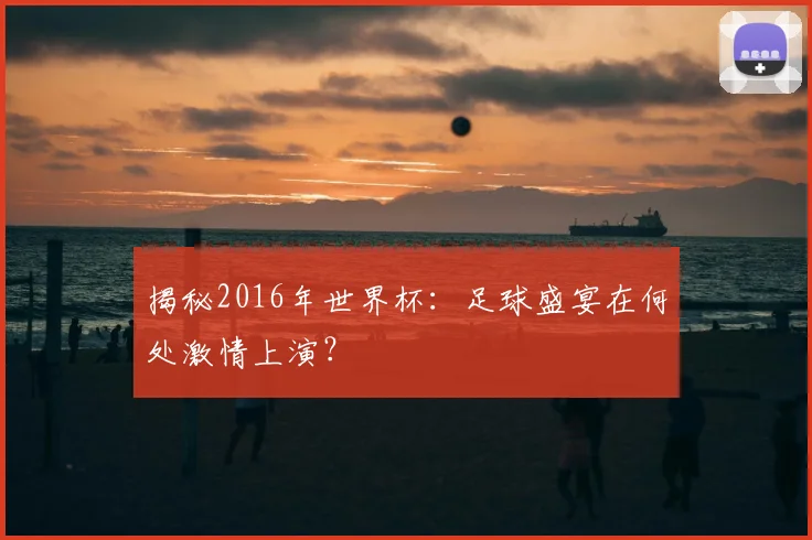 揭秘2016年世界杯：足球盛宴在何处激情上演？