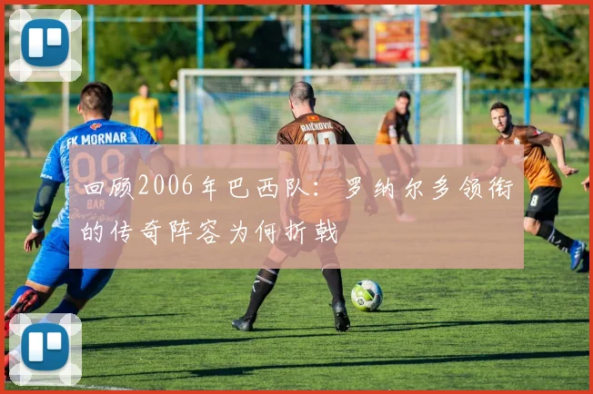回顾2006年巴西队：罗纳尔多领衔的传奇阵容为何折戟