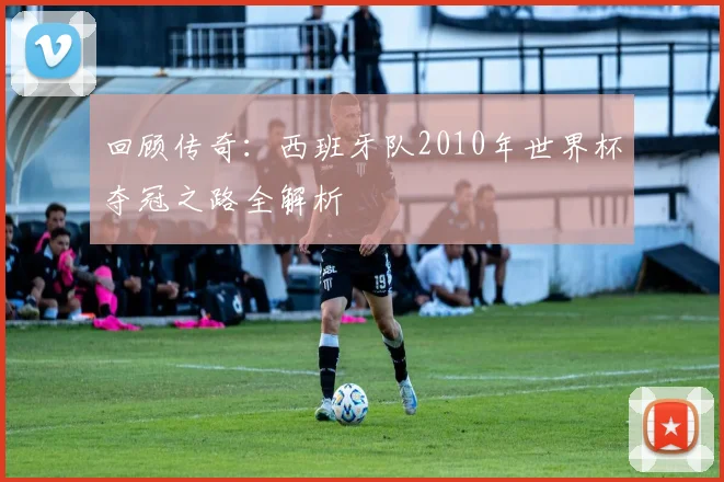 回顾传奇：西班牙队2010年世界杯夺冠之路全解析
