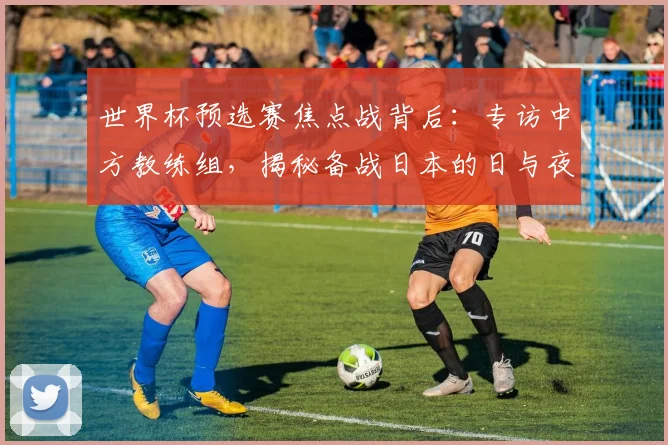 世界杯预选赛焦点战背后：专访中方教练组，揭秘备战日本的日与夜
