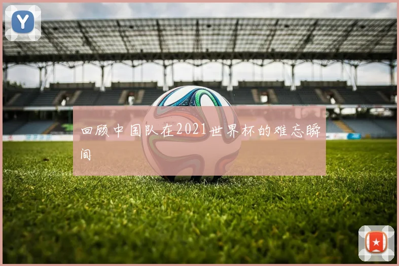 回顾中国队在2021世界杯的难忘瞬间