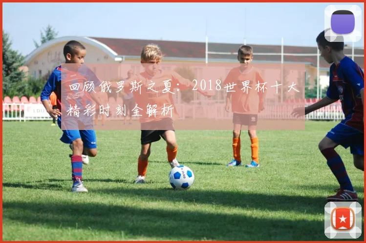 回顾俄罗斯之夏：2018世界杯十大精彩时刻全解析